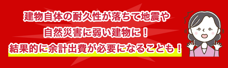 建物自体の耐久性が落ちて地震や自然災害に弱い建物に！結果的に余計出費が必要になることも！