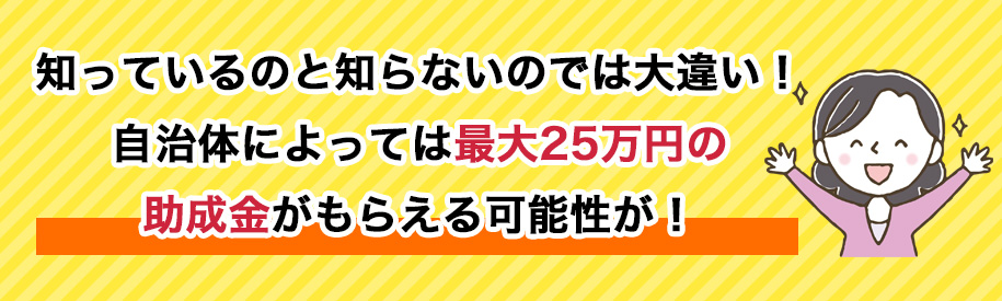 知っているのと知らないのでは大違い！自治体によっては最大25万円の助成金がもらえる可能性が！